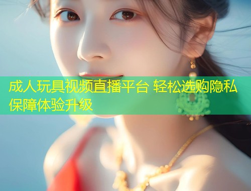 成人玩具视频直播平台 轻松选购隐私保障体验升级