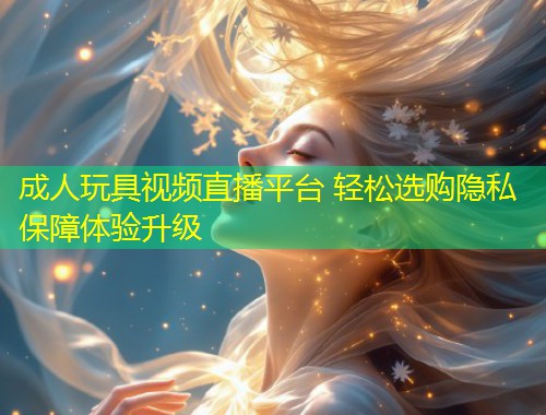 成人玩具视频直播平台 轻松选购隐私保障体验升级