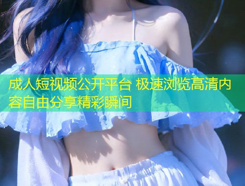 成人短视频公开平台 极速浏览高清内容自由分享精彩瞬间