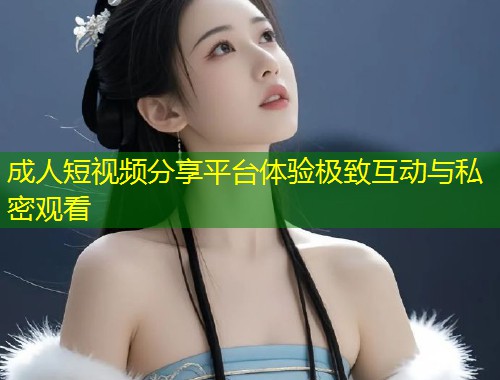 成人短视频分享平台体验极致互动与私密观看