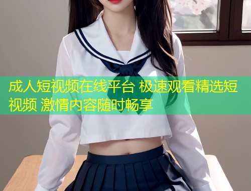 成人短视频在线平台 极速观看精选短视频 激情内容随时畅享
