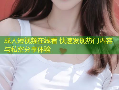 成人短视频在线看 快速发现热门内容与私密分享体验