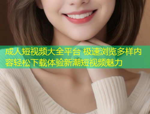 成人短视频大全平台 极速浏览多样内容轻松下载体验新潮短视频魅力
