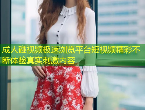 成人碰视频极速浏览平台短视频精彩不断体验真实刺激内容