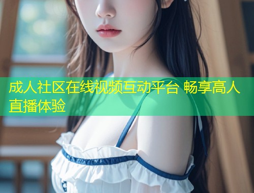 成人社区在线视频互动平台 畅享高人直播体验
