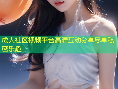 成人社区视频平台高清互动分享尽享私密乐趣