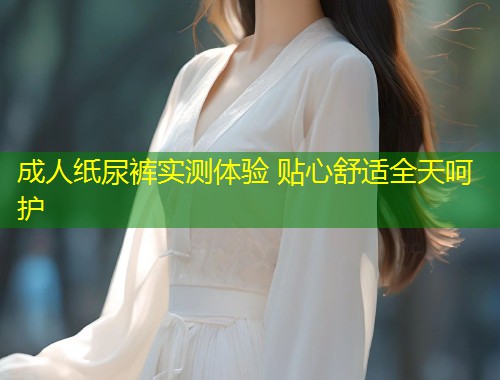 成人纸尿裤实测体验 贴心舒适全天呵护