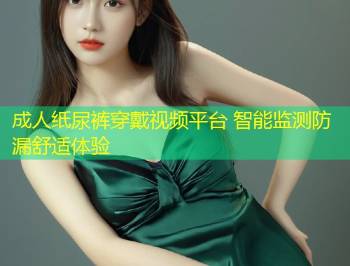 成人纸尿裤穿戴视频平台 智能监测防漏舒适体验