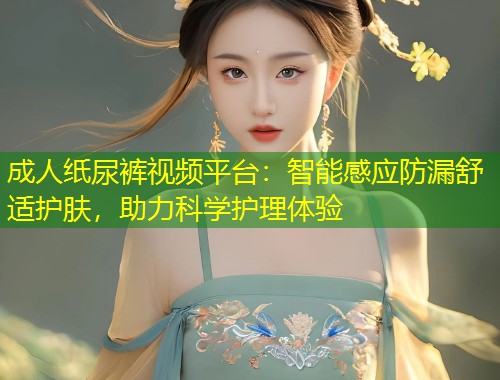 成人纸尿裤视频平台：智能感应防漏舒适护肤，助力科学护理体验