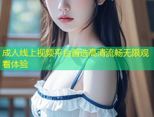 成人线上视频平台首选高清流畅无限观看体验
