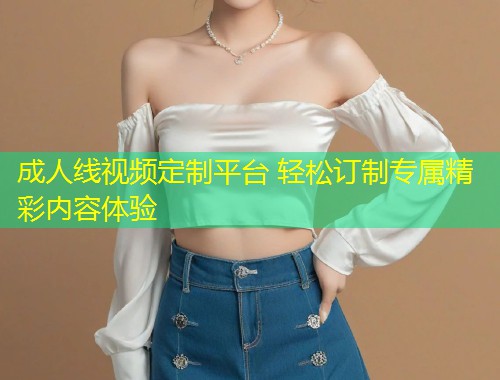 成人线视频定制平台 轻松订制专属精彩内容体验