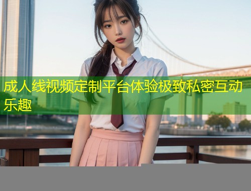 成人线视频定制平台体验极致私密互动乐趣