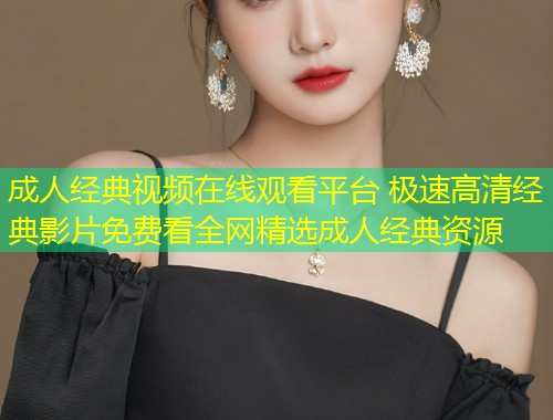 成人经典视频在线观看平台 极速高清经典影片免费看全网精选成人经典资源