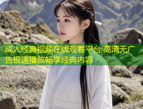 成人经典视频在线观看平台 高清无广告极速播放畅享经典内容