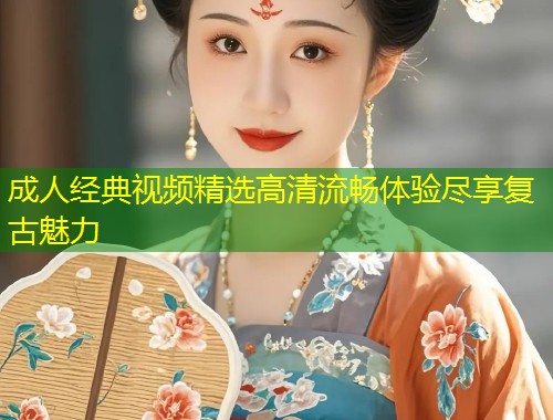 成人经典视频精选高清流畅体验尽享复古魅力