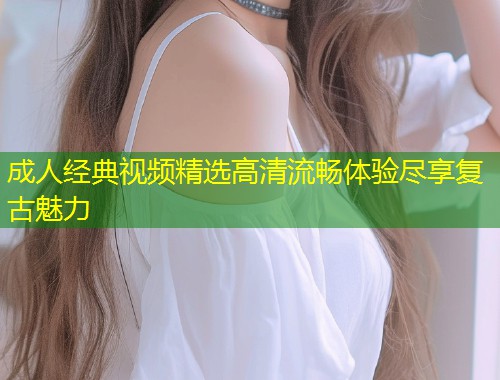 成人经典视频精选高清流畅体验尽享复古魅力