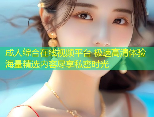 成人综合在线视频平台 极速高清体验海量精选内容尽享私密时光