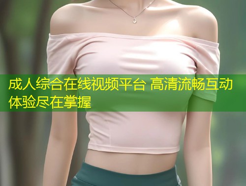 成人综合在线视频平台 高清流畅互动体验尽在掌握