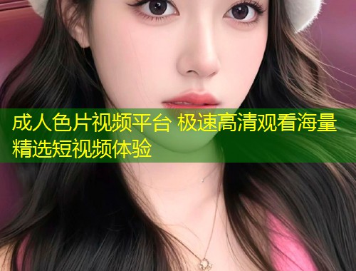成人色片视频平台 极速高清观看海量精选短视频体验
