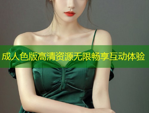 成人色版高清资源无限畅享互动体验