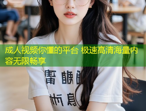 成人视频你懂的平台 极速高清海量内容无限畅享