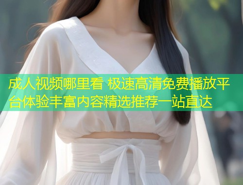 成人视频哪里看 极速高清免费播放平台体验丰富内容精选推荐一站直达