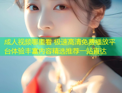 成人视频哪里看 极速高清免费播放平台体验丰富内容精选推荐一站直达