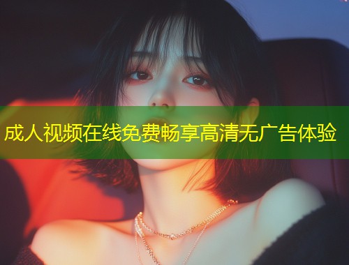 成人视频在线免费畅享高清无广告体验
