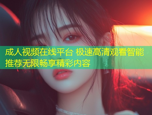 成人视频在线平台 极速高清观看智能推荐无限畅享精彩内容