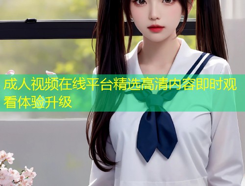 成人视频在线平台精选高清内容即时观看体验升级