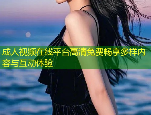 成人视频在线平台高清免费畅享多样内容与互动体验