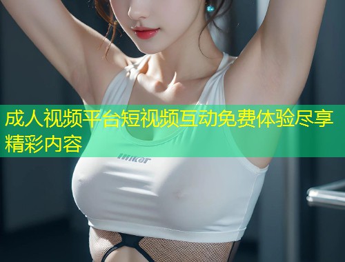 成人视频平台短视频互动免费体验尽享精彩内容