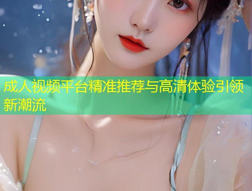 成人视频平台精准推荐与高清体验引领新潮流