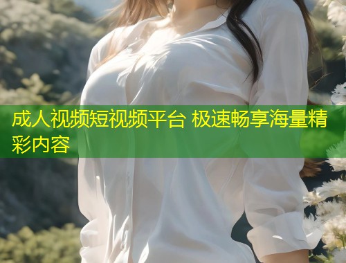 成人视频短视频平台 极速畅享海量精彩内容