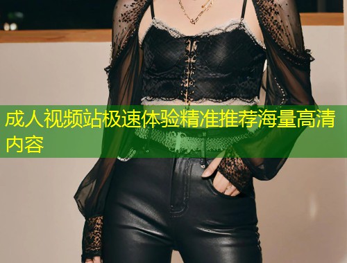 成人视频站极速体验精准推荐海量高清内容