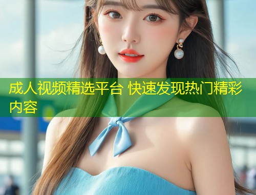 成人视频精选平台 快速发现热门精彩内容