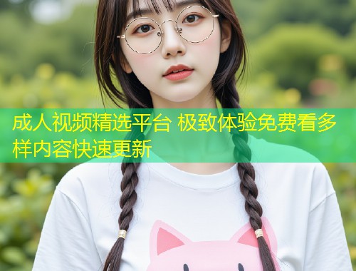 成人视频精选平台 极致体验免费看多样内容快速更新
