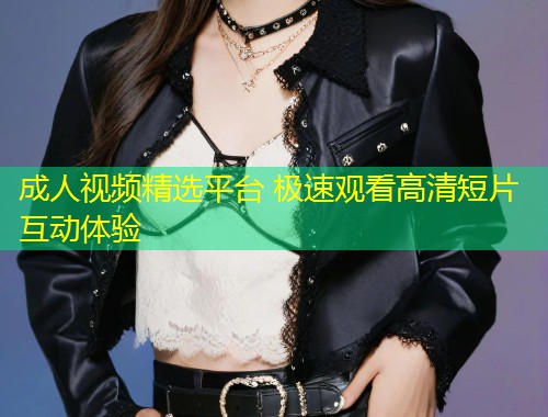 成人视频精选平台 极速观看高清短片互动体验