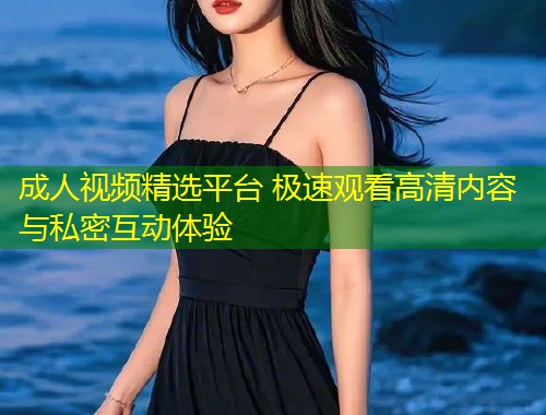 成人视频精选平台 极速观看高清内容与私密互动体验