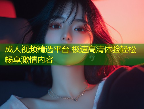 成人视频精选平台 极速高清体验轻松畅享激情内容