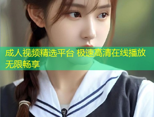 成人视频精选平台 极速高清在线播放无限畅享