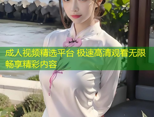 成人视频精选平台 极速高清观看无限畅享精彩内容