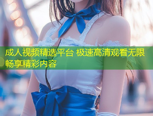 成人视频精选平台 极速高清观看无限畅享精彩内容