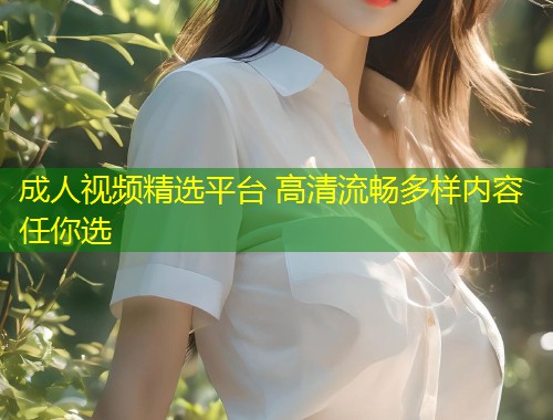 成人视频精选平台 高清流畅多样内容任你选