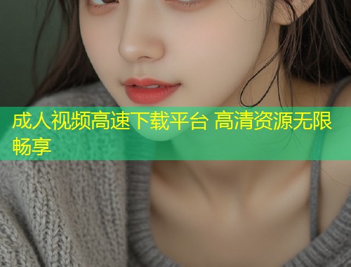 成人视频高速下载平台 高清资源无限畅享
