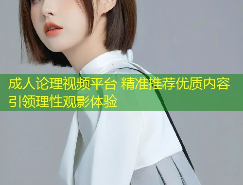 成人论理视频平台 精准推荐优质内容引领理性观影体验