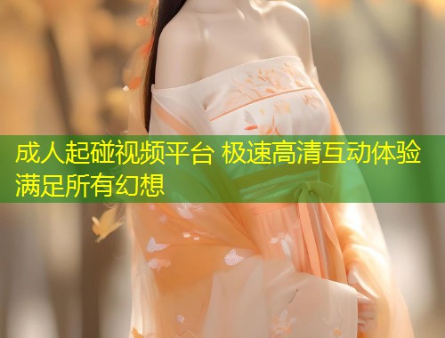 成人起碰视频平台 极速高清互动体验满足所有幻想
