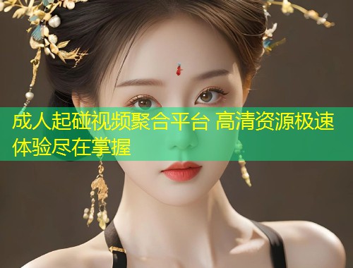 成人起碰视频聚合平台 高清资源极速体验尽在掌握
