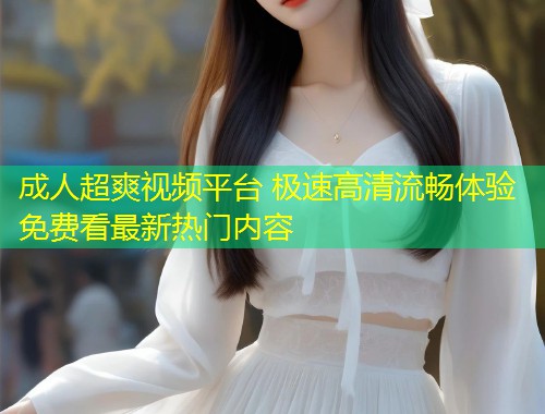 成人超爽视频平台 极速高清流畅体验免费看最新热门内容