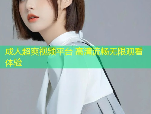 成人超爽视频平台 高清流畅无限观看体验